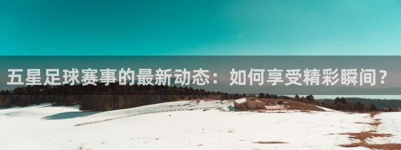 新球体育足球官网：五星足球赛事的最新动态：如何享受精彩瞬间？