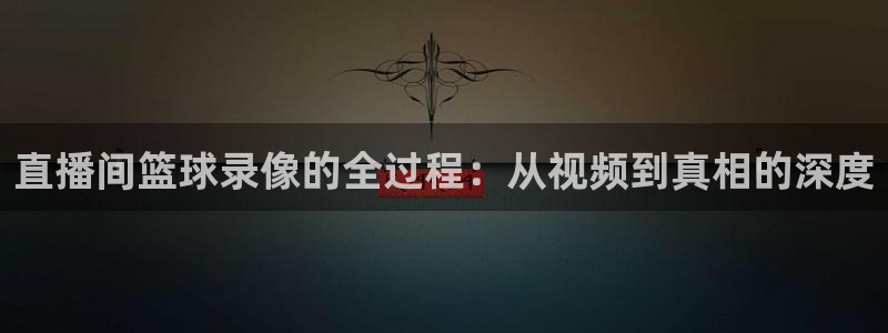 新球体育比分：直播间篮球录像的全过程：从视频到真相的深度